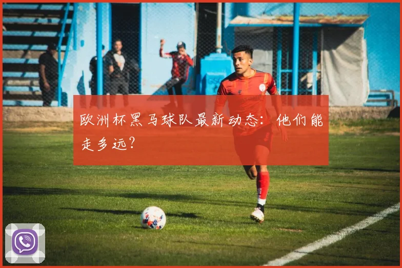 欧洲杯黑马球队最新动态：他们能走多远？