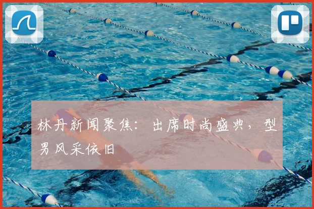林丹新闻聚焦:出席时尚盛典,型男风采依旧