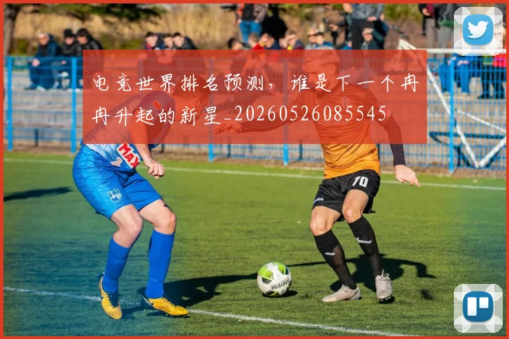 电竞世界排名预测，谁是下一个冉冉升起的新星_20260526085545