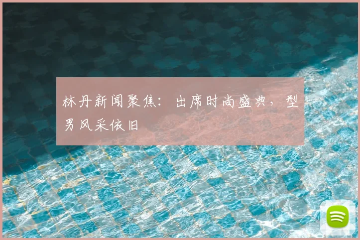 林丹新闻聚焦:出席时尚盛典,型男风采依旧