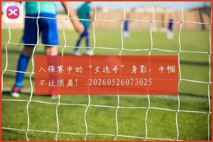八强赛中的“女选手”身影,巾帼不让须眉!_20260526073025