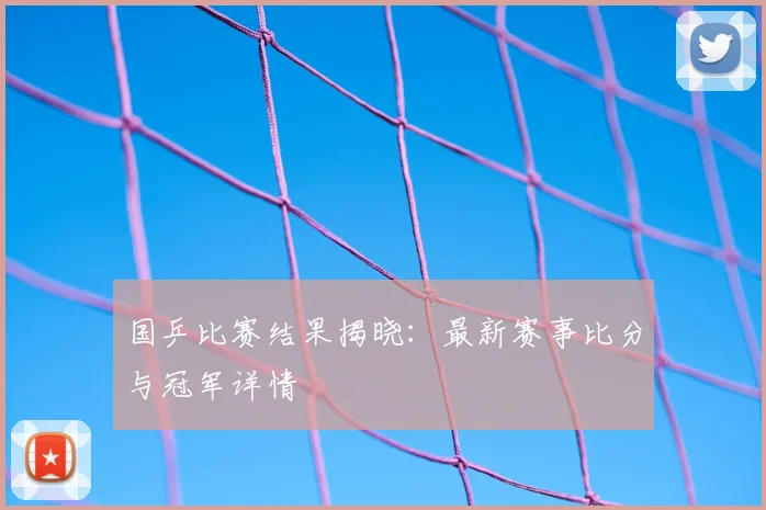 国乒比赛结果揭晓:最新赛事比分与冠军详情