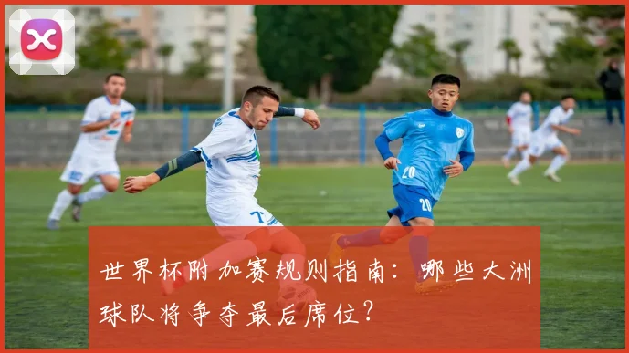 世界杯附加赛规则指南：哪些大洲球队将争夺最后席位？