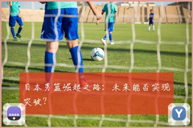 日本男篮崛起之路：未来能否实现突破？