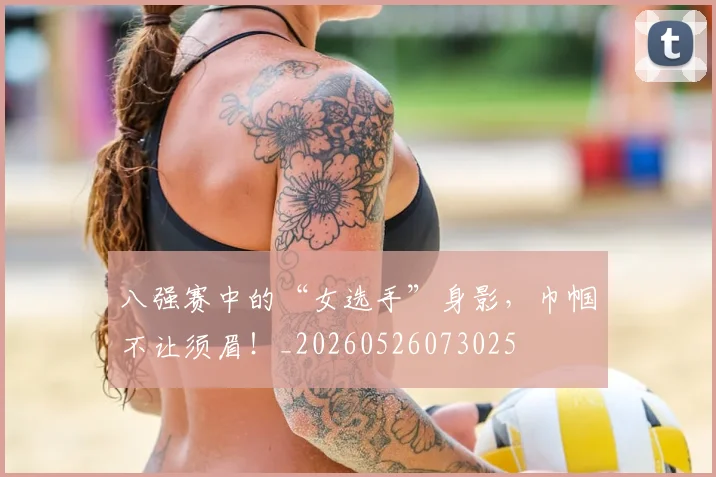八强赛中的“女选手”身影,巾帼不让须眉!_20260526073025