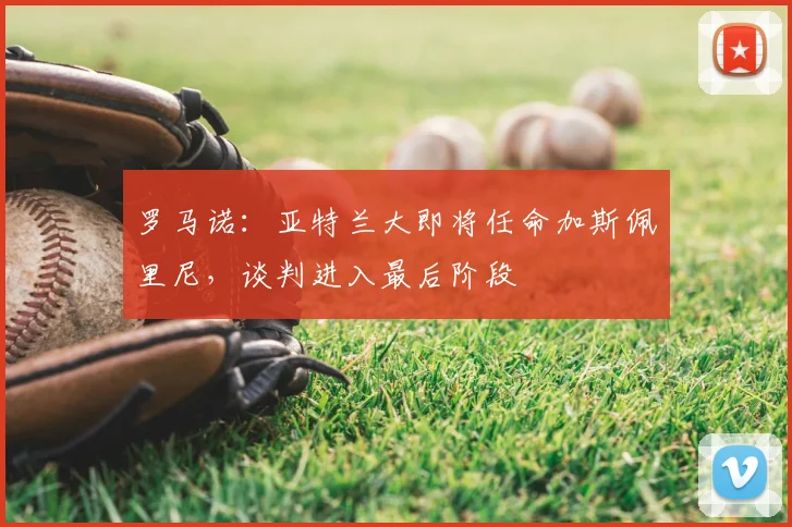 罗马诺:亚特兰大即将任命加斯佩里尼,谈判进入最后阶段