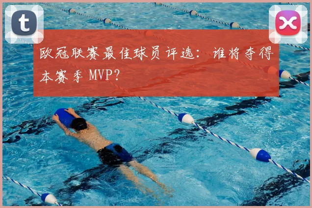 欧冠联赛最佳球员评选：谁将夺得本赛季 MVP？