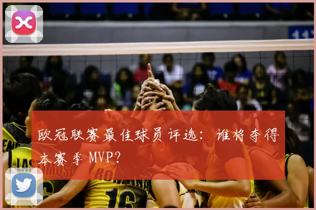 欧冠联赛最佳球员评选：谁将夺得本赛季 MVP？