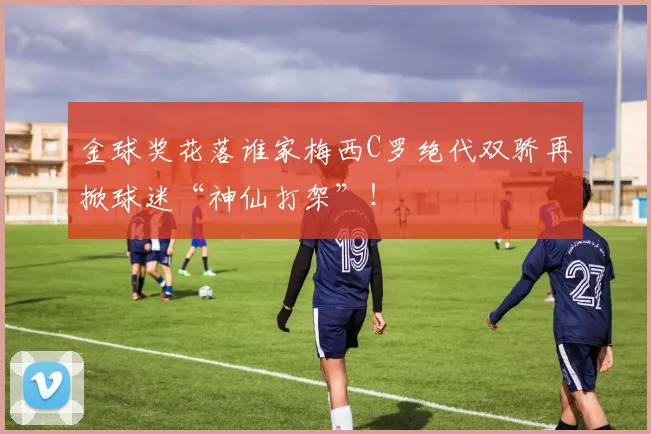 金球奖花落谁家梅西C罗绝代双骄再掀球迷“神仙打架”!